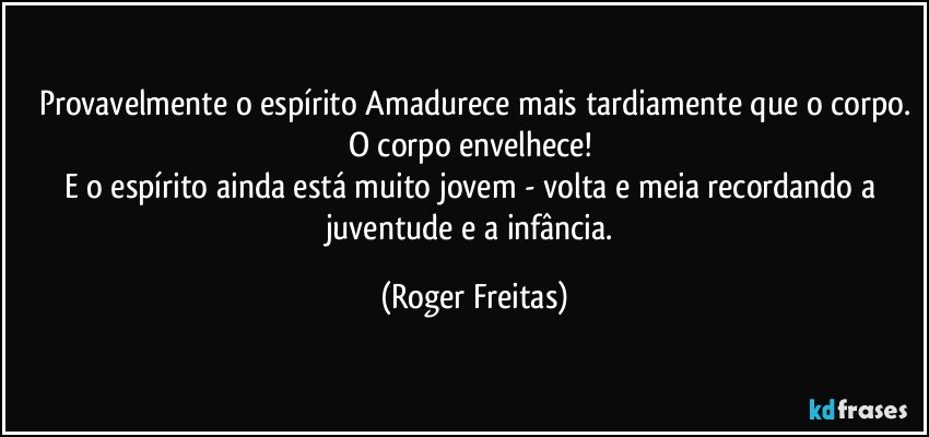 Provavelmente o espírito Amadurece mais  tardiamente que o corpo.
O corpo envelhece! 
E o espírito ainda está  muito jovem - volta e meia recordando a juventude e a infância. (Roger Freitas)