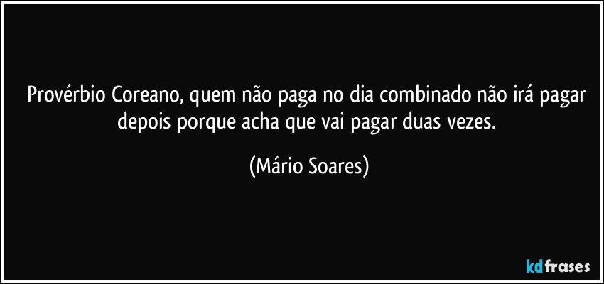 Provérbio Coreano, quem não paga no dia combinado não irá pagar depois porque acha que vai pagar duas vezes. (Mário Soares)