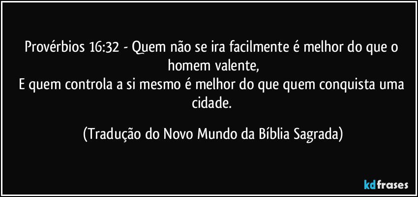 Provérbios 16:32 - Quem não se ira facilmente é melhor do que o homem valente,
E quem controla a si mesmo é melhor do que quem conquista uma cidade. (Tradução do Novo Mundo da Bíblia Sagrada)