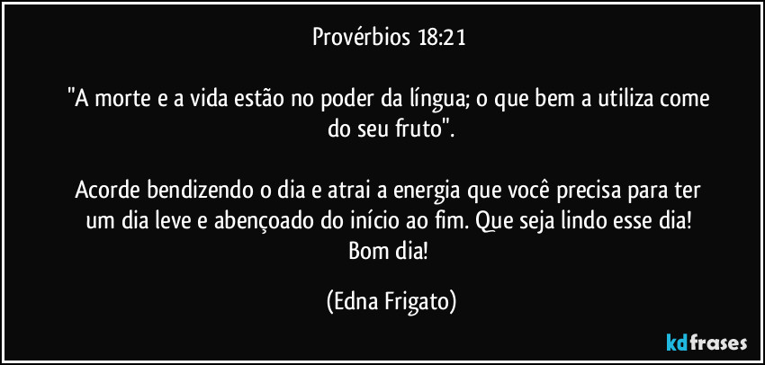 Provérbios 18:21 

"A morte e a vida estão no poder da língua; o que bem a utiliza come do seu fruto".

Acorde bendizendo o dia e atrai a energia que você precisa para ter um dia leve e abençoado do início ao fim. Que seja lindo esse dia! Bom dia! (Edna Frigato)