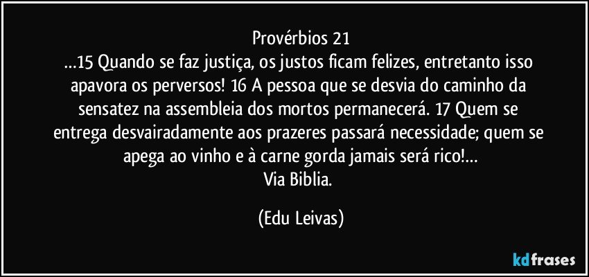 Provérbios 21
…15 Quando se faz justiça, os justos ficam felizes, entretanto isso apavora os perversos! 16 A pessoa que se desvia do caminho da sensatez na assembleia dos mortos permanecerá. 17 Quem se entrega desvairadamente aos prazeres passará necessidade; quem se apega ao vinho e à carne gorda jamais será rico!…
Via Biblia. (Edu Leivas)