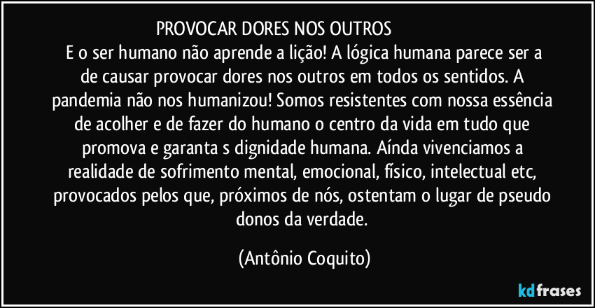 PROVOCAR DORES NOS OUTROS                                                    
 E o ser humano não aprende a lição! A lógica humana parece ser a de causar /provocar dores nos outros em todos os sentidos. A pandemia não nos humanizou! Somos resistentes com nossa essência de acolher e de fazer do humano o  centro da vida em tudo que promova e garanta s dignidade humana. Aínda vivenciamos a realidade de sofrimento mental, emocional, físico, intelectual etc, provocados pelos que, próximos de nós, ostentam o lugar de  pseudo donos da verdade. (Antônio Coquito)