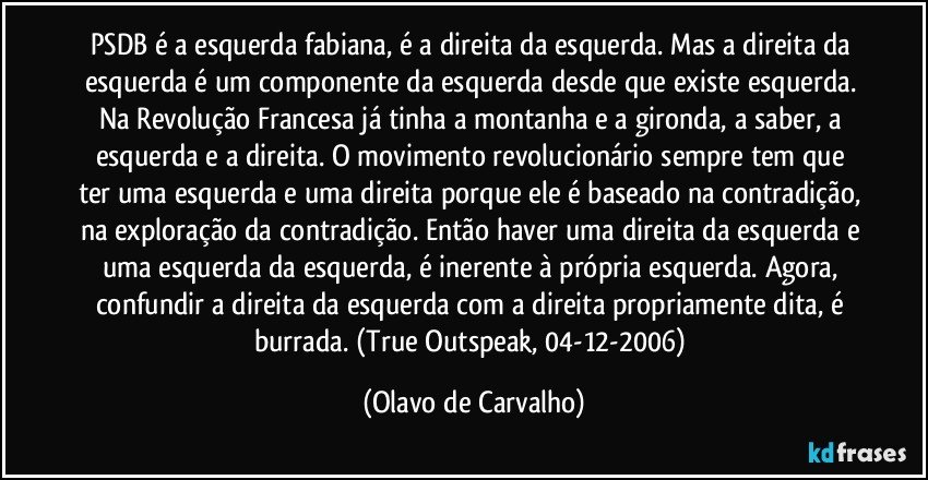 PSDB é a esquerda fabiana, é a direita da esquerda. Mas a direita da esquerda é um componente da esquerda desde que existe esquerda. Na Revolução Francesa já tinha a montanha e a gironda, a saber, a esquerda e a direita. O movimento revolucionário sempre tem que ter uma esquerda e uma direita porque ele é baseado na contradição, na exploração da contradição. Então haver uma direita da esquerda e uma esquerda da esquerda, é inerente à própria esquerda. Agora, confundir a direita da esquerda com a direita propriamente dita, é burrada. (True Outspeak, 04-12-2006) (Olavo de Carvalho)