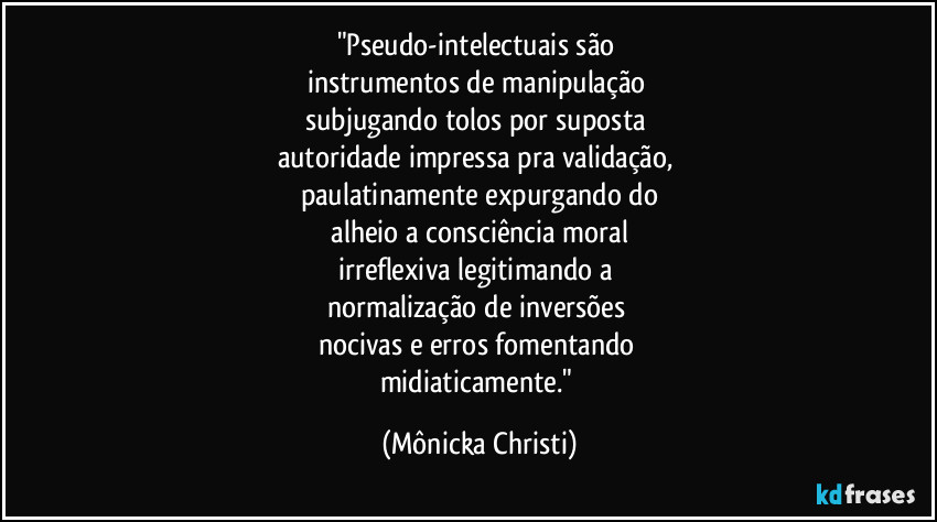 "Pseudo-intelectuais são 
instrumentos de manipulação 
subjugando tolos por suposta 
autoridade impressa pra validação, 
paulatinamente expurgando do
 alheio a consciência moral 
irreflexiva legitimando a 
normalização de inversões 
nocivas e erros fomentando 
midiaticamente." (Mônicka Christi)