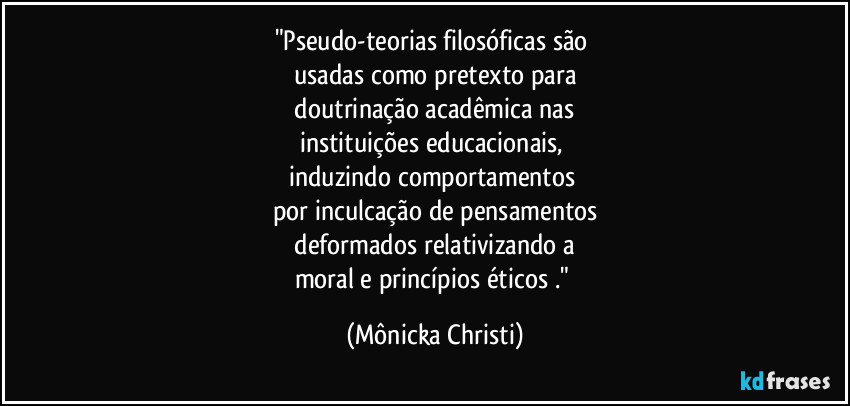 "Pseudo-teorias filosóficas são 
usadas como pretexto para
 doutrinação acadêmica nas 
instituições educacionais, 
induzindo comportamentos 
por inculcação de pensamentos
 deformados relativizando a 
moral e princípios éticos ." (Mônicka Christi)