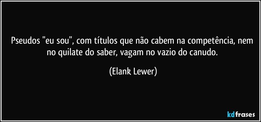 Pseudos "eu sou", com títulos que não cabem na competência, nem no quilate do saber, vagam no vazio do canudo. (Elank Lewer)