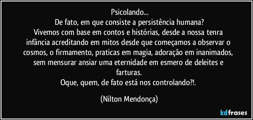 ⁠Psicolando...
De fato, em que consiste a persistência humana?
Vivemos com base em contos e histórias, desde a nossa tenra infância acreditando em mitos desde que começamos a observar o cosmos, o firmamento, praticas em magia, adoração em inanimados, sem mensurar ansiar uma eternidade em esmero de deleites e farturas.
Oque, quem, de fato está nos controlando?!. (Nilton Mendonça)