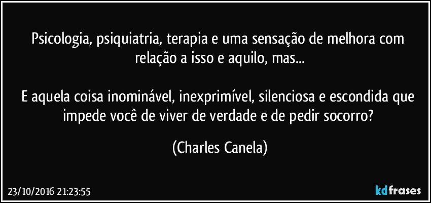 Psicologia, psiquiatria, terapia e uma sensação de melhora com relação a isso e aquilo, mas...

E aquela coisa inominável, inexprimível, silenciosa e escondida que impede você de viver de verdade e de pedir socorro? (Charles Canela)