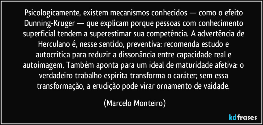 Psicologicamente, existem mecanismos conhecidos — como o efeito Dunning-Kruger — que explicam porque pessoas com conhecimento superficial tendem a superestimar sua competência. A advertência de Herculano é, nesse sentido, preventiva: recomenda estudo e autocrítica para reduzir a dissonância entre capacidade real e autoimagem. Também aponta para um ideal de maturidade afetiva: o verdadeiro trabalho espírita transforma o caráter; sem essa transformação, a erudição pode virar ornamento de vaidade. (Marcelo Monteiro)