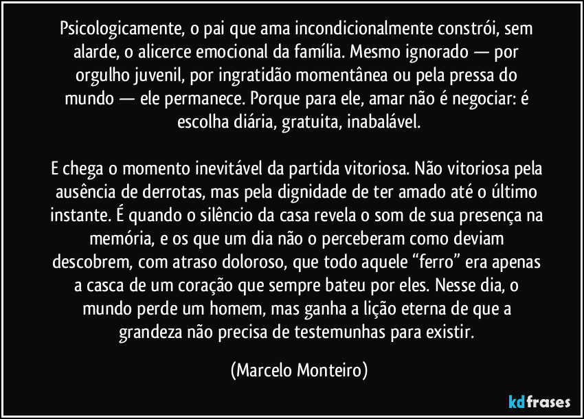 Psicologicamente, o pai que ama incondicionalmente constrói, sem alarde, o alicerce emocional da família. Mesmo ignorado — por orgulho juvenil, por ingratidão momentânea ou pela pressa do mundo — ele permanece. Porque para ele, amar não é negociar: é escolha diária, gratuita, inabalável.
E chega o momento inevitável da partida vitoriosa. Não vitoriosa pela ausência de derrotas, mas pela dignidade de ter amado até o último instante. É quando o silêncio da casa revela o som de sua presença na memória, e os que um dia não o perceberam como deviam descobrem, com atraso doloroso, que todo aquele “ferro” era apenas a casca de um coração que sempre bateu por eles. Nesse dia, o mundo perde um homem, mas ganha a lição eterna de que a grandeza não precisa de testemunhas para existir. (Marcelo Monteiro)