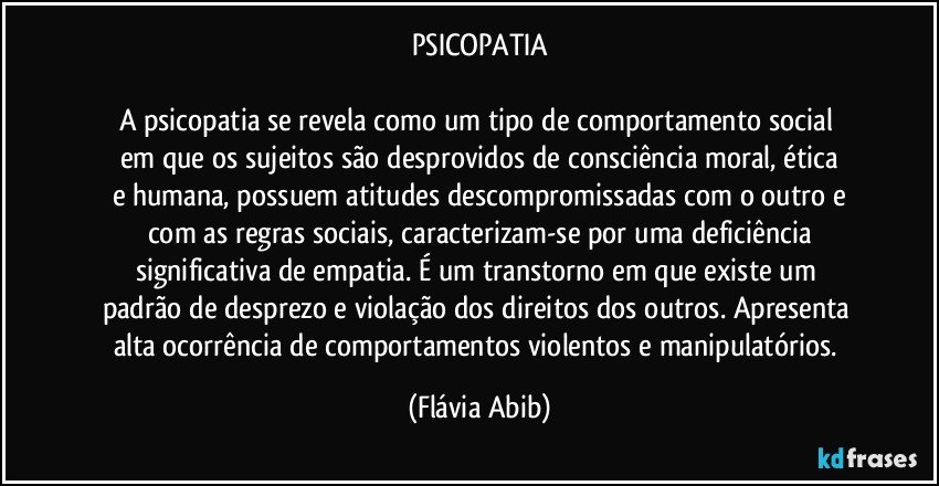 PSICOPATIA

A psicopatia se revela como um tipo de comportamento social 
em que os sujeitos são desprovidos de consciência moral, ética
e humana, possuem atitudes descompromissadas com o outro e
com as regras sociais, caracterizam-se por uma deficiência
significativa de empatia. É um transtorno em que existe um 
padrão de desprezo e violação dos direitos dos outros. Apresenta 
alta ocorrência de comportamentos violentos e manipulatórios. (Flávia Abib)