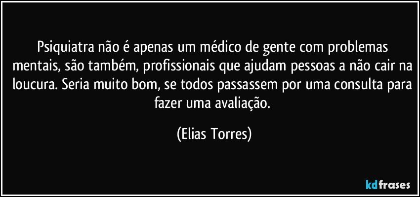 Psiquiatra não é apenas um médico de gente com problemas mentais, são também, profissionais que ajudam pessoas a não cair na loucura. Seria muito bom, se todos passassem por uma consulta para fazer uma avaliação. (Elias Torres)