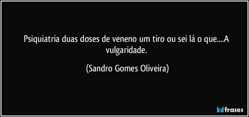 Psiquiatria duas doses de veneno um tiro ou sei lá o que...A vulgaridade. (Sandro Gomes Oliveira)