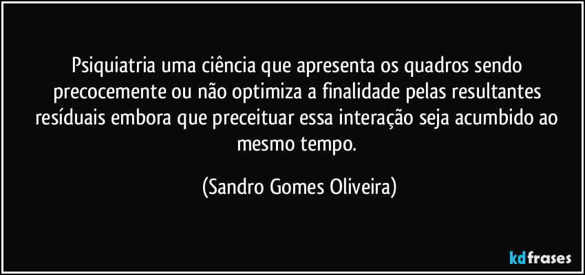 Psiquiatria uma ciência que apresenta os quadros sendo precocemente ou não optimiza a finalidade pelas resultantes resíduais embora que preceituar essa interação seja acumbido ao mesmo tempo. (Sandro Gomes Oliveira)