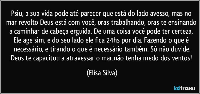 Psiu, a sua vida pode até parecer que está do lado avesso, mas no mar revolto Deus está com você, oras trabalhando, oras te ensinando a caminhar de cabeça erguida. De uma coisa você pode ter certeza, Ele age sim, e do seu lado ele fica 24hs por dia. Fazendo o que é necessário, e tirando o que é necessário também. Só não duvide.
Deus te capacitou a atravessar o mar,não tenha medo dos ventos! (Elisa Silva)