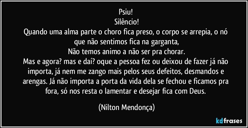 Psiu! 
Silêncio!
Quando uma alma parte o choro fica preso, o corpo se arrepia, o nó que não sentimos fica na garganta,
Não temos animo a não ser pra chorar.
Mas e agora? mas e daí? oque a pessoa fez ou deixou de fazer já não importa, já nem me zango mais pelos seus defeitos, desmandos e arengas. Já não importa a porta da vida dela se fechou e ficamos pra fora, só nos resta o lamentar e desejar fica com Deus. (Nilton Mendonça)