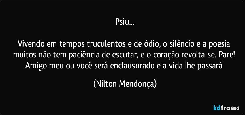 Psiu...

Vivendo em tempos truculentos e de ódio, o silêncio e a poesia muitos não tem paciência de escutar, e o coração revolta-se.  Pare! Amigo meu ou você será enclausurado e a vida lhe passará (Nilton Mendonça)