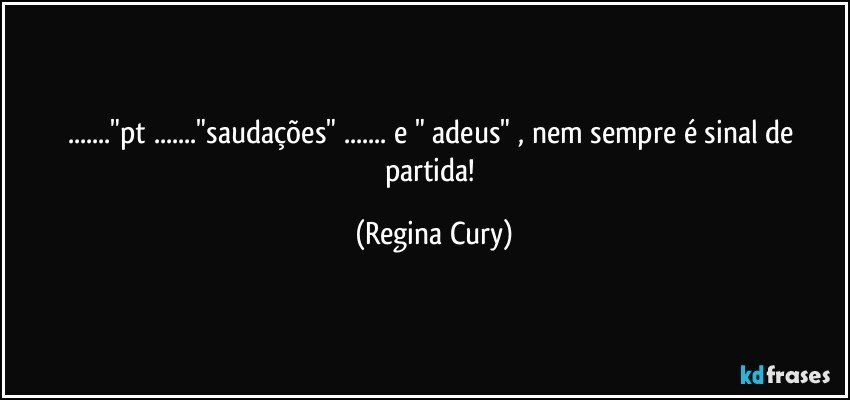 ..."pt ..."saudações" ... e " adeus" ,  nem sempre é sinal de partida! (Regina Cury)