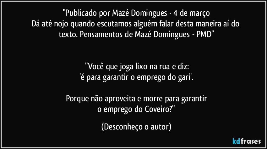 "Publicado por Mazé Domingues · 4 de março
Dá até nojo quando escutamos alguém falar desta maneira aí do texto. Pensamentos de Mazé Domingues - PMD"


  "Você que joga lixo na rua e diz:
'é para garantir o emprego do gari'.

Porque não aproveita e morre para garantir
 o emprego do Coveiro?" (Desconheço o autor)