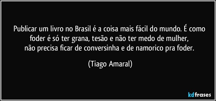 Publicar um livro no Brasil é a coisa mais fácil do mundo. É como foder é só ter grana, tesão e não ter medo de mulher, 
não precisa ficar de conversinha e de namorico pra foder. (Tiago Amaral)