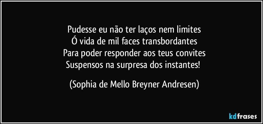 Pudesse eu não ter laços nem limites
Ó vida de mil faces transbordantes
Para poder responder aos teus convites
Suspensos na surpresa dos instantes! (Sophia de Mello Breyner Andresen)