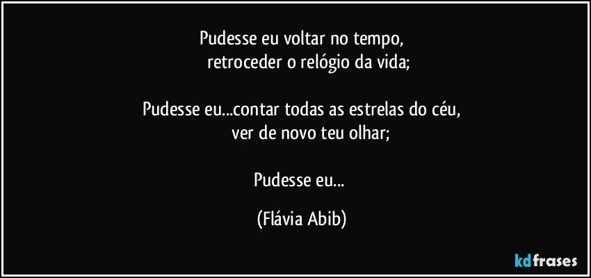 Pudesse eu voltar no tempo,
         retroceder o relógio da vida;

Pudesse eu...contar todas as estrelas do céu,
                ver de novo teu olhar;

Pudesse eu... (Flávia Abib)