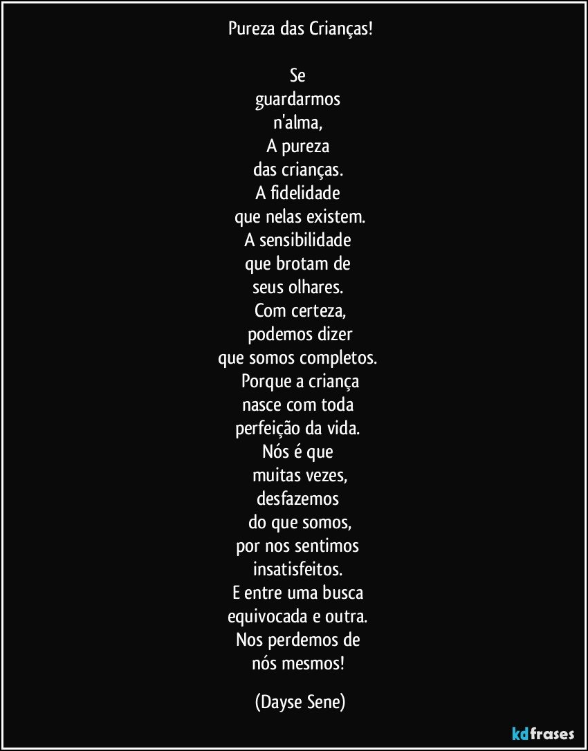 Pureza das Crianças!

Se 
guardarmos 
n'alma, 
A pureza 
das crianças. 
A fidelidade 
que nelas existem.
A sensibilidade 
que brotam de 
seus olhares. 
Com certeza,
podemos dizer
que somos completos. 
Porque a criança
nasce com toda 
perfeição da vida. 
Nós é que 
muitas vezes,
desfazemos 
do que somos,
por nos sentimos 
insatisfeitos. 
E entre uma busca 
equivocada e outra. 
Nos perdemos de 
nós mesmos! (Dayse Sene)