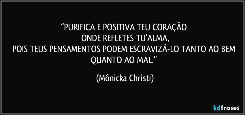 “PURIFICA E POSITIVA TEU CORAÇÃO 
ONDE REFLETES TU'ALMA,
POIS TEUS PENSAMENTOS PODEM ESCRAVIZÁ-LO TANTO AO BEM QUANTO AO MAL.” (Mônicka Christi)