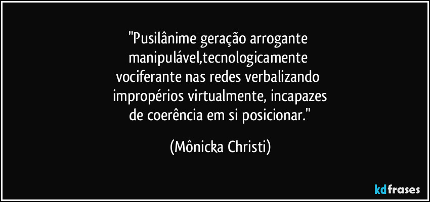 "Pusilânime geração arrogante 
manipulável,tecnologicamente 
vociferante nas redes verbalizando 
impropérios virtualmente, incapazes
 de coerência em si posicionar." (Mônicka Christi)