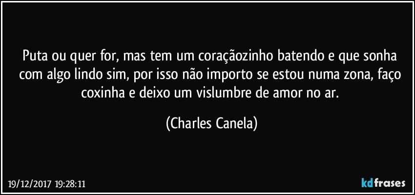 Puta ou quer for, mas tem um coraçãozinho batendo e que sonha com algo lindo sim, por isso não importo se estou numa zona, faço coxinha e deixo um vislumbre de amor no ar. (Charles Canela)