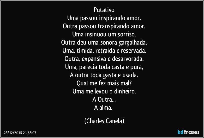 Putativo
Uma passou inspirando amor.
Outra passou transpirando amor.
Uma insinuou um sorriso.
Outra deu uma sonora gargalhada.
Uma, tímida, retraída e reservada.
Outra, expansiva e desarvorada.
Uma, parecia toda casta e pura,
A outra toda gasta e usada.
Qual me fez mais mal?
Uma me levou o dinheiro.
A Outra...
A alma. (Charles Canela)