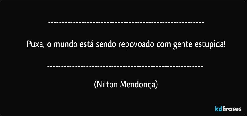 ---

Puxa, o mundo está sendo repovoado com gente estupida!

--- (Nilton Mendonça)