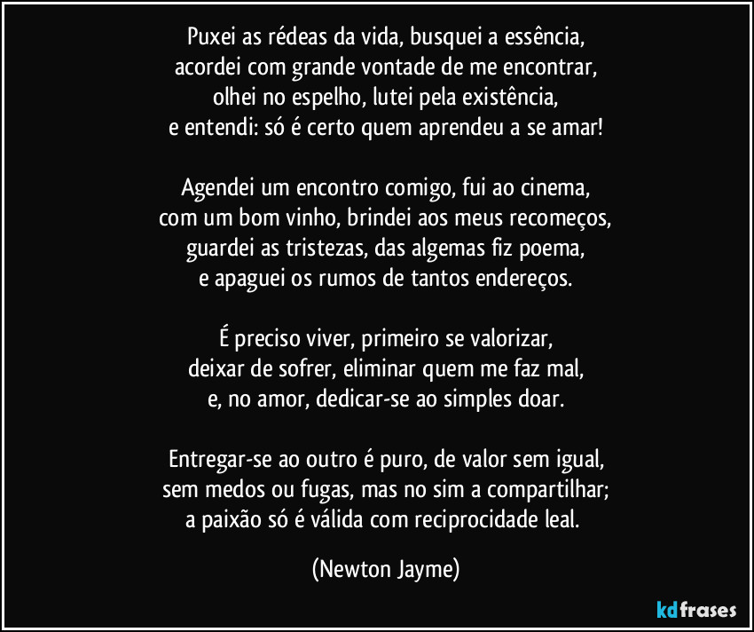 Puxei as rédeas da vida, busquei a essência,
acordei com grande vontade de me encontrar,
olhei no espelho, lutei pela existência,
e entendi: só é certo quem aprendeu a se amar!

Agendei um encontro comigo, fui ao cinema,
com um bom vinho, brindei aos meus recomeços,
guardei as tristezas, das algemas fiz poema,
e apaguei os rumos de tantos endereços.

É preciso viver, primeiro se valorizar,
deixar de sofrer, eliminar quem me faz mal,
e, no amor, dedicar-se ao simples doar.

Entregar-se ao outro é puro, de valor sem igual,
sem medos ou fugas, mas no sim a compartilhar;
a paixão só é válida com reciprocidade leal. (Newton Jayme)