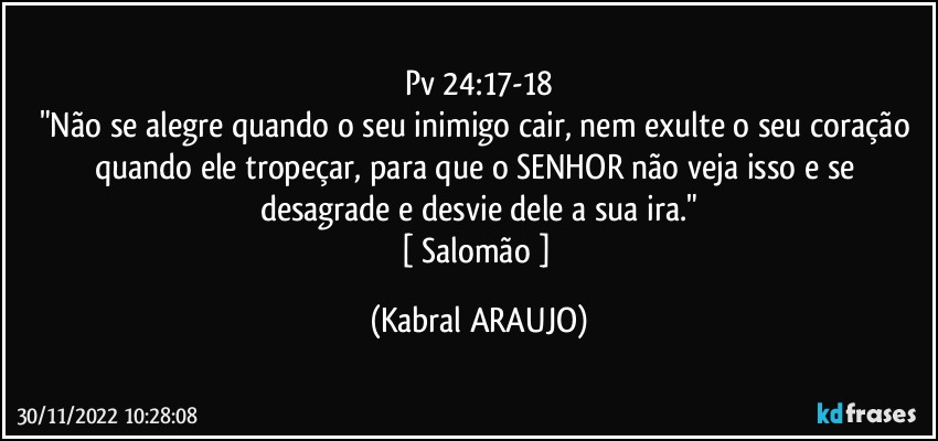 Pv 24:17-18
"Não se alegre quando o seu inimigo cair, nem exulte o seu coração quando ele tropeçar, para que o SENHOR não veja isso e se desagrade e desvie dele a sua ira."
[ Salomão ] (KABRAL ARAUJO)