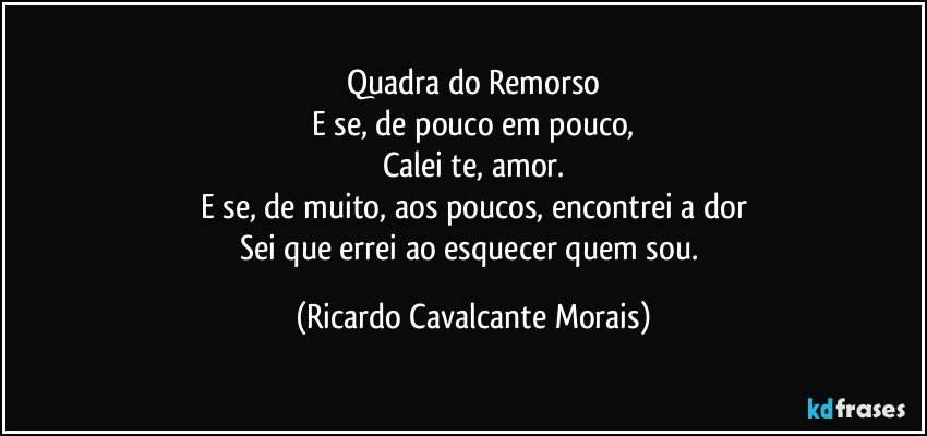 Quadra do Remorso
E se, de pouco em pouco,
Calei te, amor.
E se, de muito, aos poucos, encontrei a dor
Sei que errei ao esquecer quem sou. (Ricardo Cavalcante Morais)