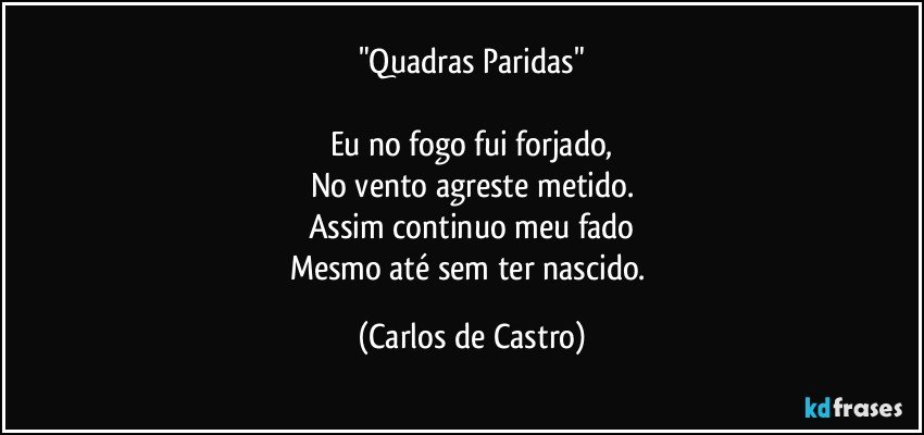 "Quadras Paridas"

Eu no fogo fui forjado,
No vento agreste metido.
Assim continuo meu fado
Mesmo até sem ter nascido. (Carlos de Castro)