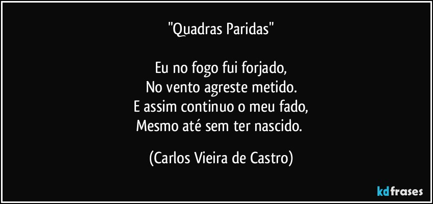 "Quadras Paridas"

Eu no fogo fui forjado,
No vento agreste metido.
E assim continuo o meu fado,
Mesmo até sem ter nascido. (Carlos Vieira de Castro)