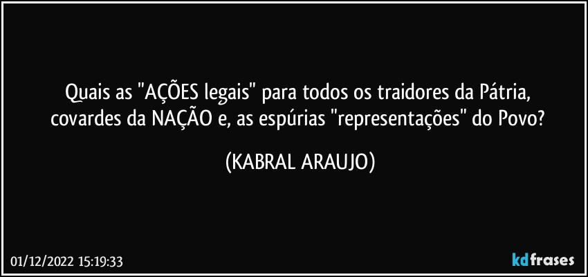 Quais as "AÇÕES legais" para todos os traidores da Pátria, 
covardes da NAÇÃO e, as espúrias "representações" do Povo? (KABRAL ARAUJO)