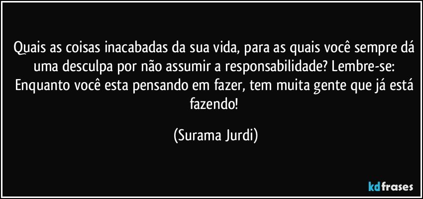 Quais as coisas inacabadas da sua vida, para as quais você sempre dá uma desculpa por não assumir a responsabilidade? Lembre-se: Enquanto você esta pensando em fazer, tem muita gente que já está fazendo! (Surama Jurdi)