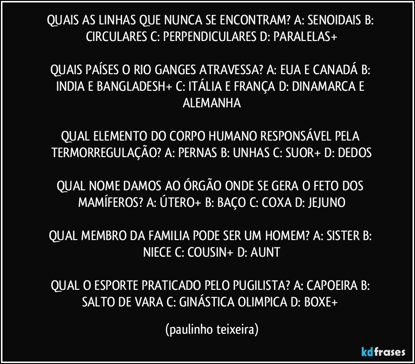 QUAIS AS LINHAS QUE NUNCA SE ENCONTRAM? A: SENOIDAIS  B: CIRCULARES  C: PERPENDICULARES  D: PARALELAS+

QUAIS PAÍSES O RIO GANGES ATRAVESSA? A: EUA E CANADÁ  B: INDIA E BANGLADESH+  C: ITÁLIA E FRANÇA  D: DINAMARCA E ALEMANHA

QUAL ELEMENTO DO CORPO HUMANO RESPONSÁVEL PELA TERMORREGULAÇÃO? A: PERNAS  B: UNHAS  C: SUOR+  D: DEDOS

QUAL NOME DAMOS AO ÓRGÃO ONDE SE GERA O FETO DOS MAMÍFEROS? A: ÚTERO+  B: BAÇO  C: COXA  D: JEJUNO

QUAL MEMBRO DA FAMILIA PODE SER UM HOMEM? A: SISTER  B: NIECE  C: COUSIN+  D: AUNT

QUAL O ESPORTE PRATICADO PELO PUGILISTA? A: CAPOEIRA  B: SALTO DE VARA  C: GINÁSTICA OLIMPICA  D: BOXE+ (paulinho teixeira)