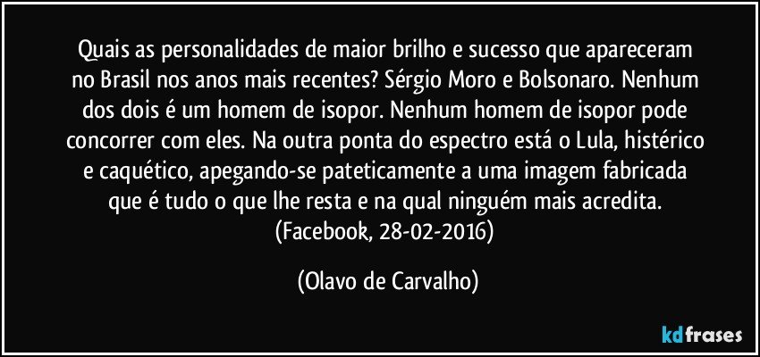 Quais as personalidades de maior brilho e sucesso que apareceram no Brasil nos anos mais recentes? Sérgio Moro e Bolsonaro. Nenhum dos dois é um homem de isopor. Nenhum homem de isopor pode concorrer com eles. Na outra ponta do espectro está o Lula, histérico e caquético, apegando-se pateticamente a uma imagem fabricada que é tudo o que lhe resta e na qual ninguém mais acredita. (Facebook, 28-02-2016) (Olavo de Carvalho)