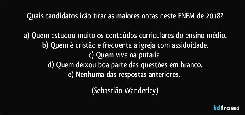 Quais candidatos irão tirar as maiores notas neste ENEM de 2018?

a) Quem estudou muito os conteúdos curriculares do ensino médio.
b) Quem é cristão e frequenta a igreja com assiduidade.
c) Quem vive na putaria.
d) Quem deixou boa parte das questões em branco.
e) Nenhuma das respostas anteriores. (Sebastião Wanderley)