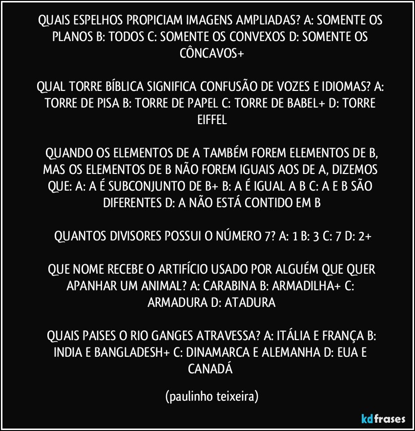 QUAIS ESPELHOS PROPICIAM IMAGENS AMPLIADAS? A: SOMENTE OS PLANOS  B: TODOS  C: SOMENTE OS CONVEXOS  D: SOMENTE OS CÔNCAVOS+

QUAL TORRE BÍBLICA SIGNIFICA CONFUSÃO DE VOZES E IDIOMAS? A: TORRE DE PISA  B: TORRE DE PAPEL  C: TORRE DE BABEL+  D: TORRE EIFFEL

 QUANDO OS ELEMENTOS DE A TAMBÉM FOREM ELEMENTOS DE B, MAS OS ELEMENTOS DE B NÃO FOREM IGUAIS AOS DE A, DIZEMOS QUE: A: A  É SUBCONJUNTO DE B+  B: A É IGUAL A B  C: A E B SÃO DIFERENTES  D: A NÃO ESTÁ CONTIDO EM B

 QUANTOS DIVISORES POSSUI O NÚMERO 7? A: 1  B: 3  C: 7  D: 2+

 QUE NOME RECEBE O ARTIFÍCIO USADO POR ALGUÉM QUE QUER APANHAR UM ANIMAL? A: CARABINA  B: ARMADILHA+  C: ARMADURA  D: ATADURA

 QUAIS PAISES O RIO GANGES ATRAVESSA? A: ITÁLIA E FRANÇA  B: INDIA E BANGLADESH+  C: DINAMARCA E ALEMANHA  D: EUA E CANADÁ (paulinho teixeira)