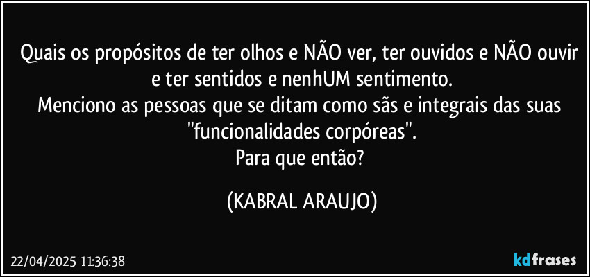 Quais os propósitos de ter olhos e NÃO ver, ter ouvidos e NÃO ouvir e ter sentidos e nenhUM sentimento.
Menciono as pessoas que se ditam como sãs e integrais das suas "funcionalidades corpóreas".
Para que então? (KABRAL ARAUJO)