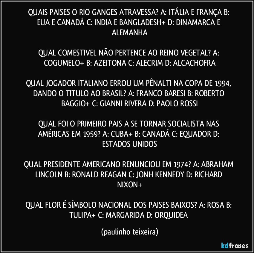 QUAIS PAISES O RIO GANGES ATRAVESSA? A: ITÁLIA E FRANÇA  B: EUA E CANADÁ  C: INDIA E BANGLADESH+  D: DINAMARCA E ALEMANHA

QUAL COMESTIVEL NÃO PERTENCE AO REINO VEGETAL? A: COGUMELO+  B: AZEITONA  C: ALECRIM  D: ALCACHOFRA

QUAL JOGADOR ITALIANO ERROU UM PÊNALTI NA COPA DE 1994, DANDO O TITULO AO BRASIL? A: FRANCO BARESI  B: ROBERTO BAGGIO+  C: GIANNI RIVERA  D: PAOLO ROSSI

QUAL FOI O PRIMEIRO PAIS A SE TORNAR SOCIALISTA NAS AMÉRICAS EM 1959? A: CUBA+  B: CANADÁ  C: EQUADOR  D: ESTADOS UNIDOS

QUAL PRESIDENTE AMERICANO RENUNCIOU EM 1974? A: ABRAHAM LINCOLN  B: RONALD REAGAN  C: JONH KENNEDY  D: RICHARD NIXON+

QUAL FLOR É SÍMBOLO NACIONAL DOS PAISES BAIXOS? A: ROSA  B: TULIPA+  C: MARGARIDA  D: ORQUIDEA (paulinho teixeira)