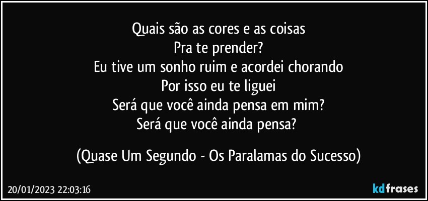 Quais são as cores e as coisas
Pra te prender?
Eu tive um sonho ruim e acordei chorando
Por isso eu te liguei
Será que você ainda pensa em mim?
Será que você ainda pensa? (Quase Um Segundo - Os Paralamas do Sucesso)