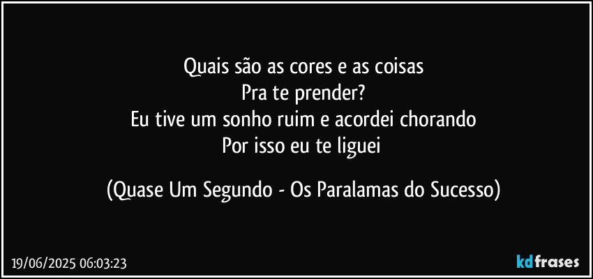 Quais são as cores e as coisas
Pra te prender?
Eu tive um sonho ruim e acordei chorando
Por isso eu te liguei (Quase Um Segundo - Os Paralamas do Sucesso)
