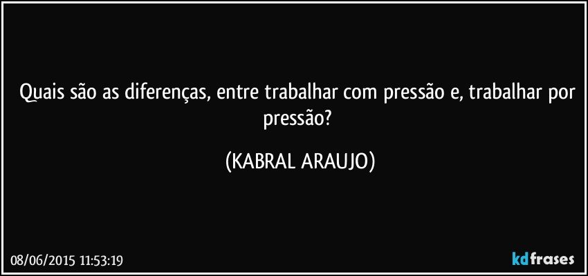 Quais são as diferenças, entre trabalhar com pressão e, trabalhar por pressão? (KABRAL ARAUJO)