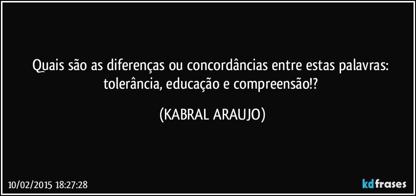 Quais são as diferenças ou concordâncias entre estas palavras: tolerância, educação e compreensão!? (KABRAL ARAUJO)