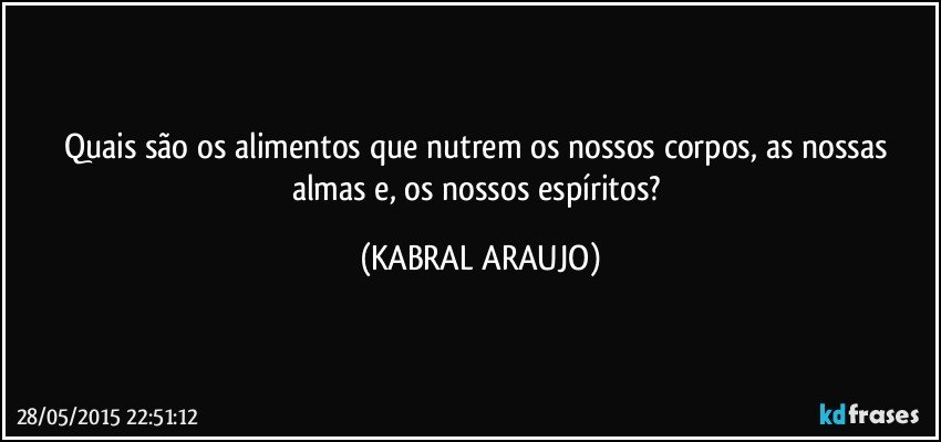 Quais são os alimentos que nutrem os nossos corpos, as nossas almas e, os nossos espíritos? (KABRAL ARAUJO)